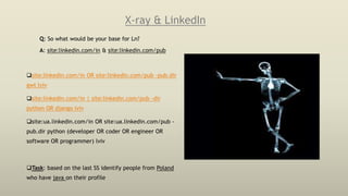 X-ray & LinkedIn
Q: So what would be your base for Ln?
A: site:linkedin.com/in & site:linkedin.com/pub
site:linkedin.com/in OR site:linkedin.com/pub -pub.dir
gwt lviv
site:linkedin.com/in | site:linkedin.com/pub -dir
python OR django lviv
site:ua.linkedin.com/in OR site:ua.linkedin.com/pub -
pub.dir python (developer OR coder OR engineer OR
software OR programmer) lviv
Task: based on the last SS identify people from Poland
who have java on their profile
 