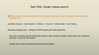 Open Web. Google resume search
intitle:resume OR inurl:resume OR inurl:резюме -job -jobs -вакансія -робота "web developer"
львів OR lviv
(intitle:resume | inurl:resume | intitle:cv | inurl:cv | intitle:vitae | inurl:vitae) ..
resume (filetype:doc | filetype:rtf OR filetype:pdf) j2ee [location]
• Not only including long OR statements doesn’t help, because Google would search for synonyms
anyway, it may hurt the search.
• Google knows about synonyms and keyword variations
 
