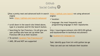 Github
Social Coding 
has a pretty neat and advanced built-in search
engine
here: https://github.com/search/advanced
 scroll down in the search site linked above,
type in a location and hit the Search button.
 Searching for San Francisco, CA will give you
user profiles who have set up either San
Francisco OR CA as their location
 To correct: location:”San Francisco,CA”
 AND, OR and NOT are supported
https://github.com/search not using advanced
engine:
 location:
 language: the most frequently used
programming language in their repositories
!
http://sourcingrecruitment.info/2015/05/github-
and-stackoverflow-in-technical-recruitment/
Ex: location:lviv language:ios
Task: identify guys from lviv with python lan-ge
*they can and can not indicate their location
 