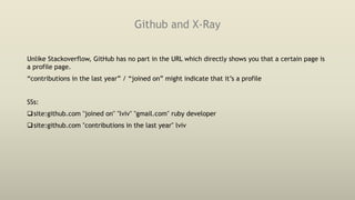 Github and X-Ray
Unlike Stackoverflow, GitHub has no part in the URL which directly shows you that a certain page is
a profile page.
“contributions in the last year” / “joined on” might indicate that it’s a profile
SSs:
site:github.com "joined on" "lviv" "gmail.com" ruby developer
site:github.com "contributions in the last year" lviv
 