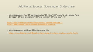 Additional Sources: Sourcing on Slide-share
• site:slideshare.net ("cv" OR "curriculum vitae" OR "vitae" OR "resume") -job -sample ("java
developer" OR "java programmer" OR "java engineer" OR "java guru") lviv
https://www.slideshare.net/MichaelSilvanovich1/resume-58601568 //
https://www.linkedin.com/in/michael-silvanovich-3b18a324/
• site:slideshare.net intitle:cv OR intitle:resume lviv
• https://www.slideshare.net/OstapKryvytskyy/ostap-kryvytskyy-employee-profile-hybris
 