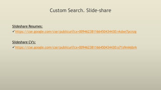 Custom Search. Slide-share
Slideshare Resumes:
https://cse.google.com/cse/publicurl?cx=009462381166450434430:vkdxe7pcnzg
Slideshare CV's:
https://cse.google.com/cse/publicurl?cx=009462381166450434430:o71s9mk6brk
 