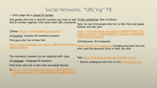Social Networks. “URL’ing” FB
 Every page has a unique ID number
find people who live in specific location you have to add
this ID number together with some other URL commands
 Base: https://www.facebook.com/search
 Location: location-ID/residents/present
Find guys who live in New York
https://www.facebook.com/search/108424279189115/re
sidents/present
The command /present can be replaced with /past
 Language: /language-ID/speakers
Find those who live in New York and speak Russian
 https://www.facebook.com/search/108424279189115
/residents/present/112624162082677/speakers/inters
ect
 Like something: liker-id/likers/
Task: So now find people who live in New York and speak
Russian and like java
https://www.facebook.com/search/108424279189115/re
sidents/present/112624162082677/speakers/1040952929
59576/likers/intersect
 Employees: ID/employees
106021162761735/employees: bringing everyone who has
ever used the keyword Linux in their job title
Task: Try to find Linux employees who live in Lviv
• Python employees who live in Lviv/ who lived in lviv
 
