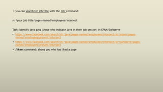  you can search for job title with the /str command:
str/your job title/pages-named/employees/intersect
Task: Identify java guys (those who indicate Java in their job section) in EPAM/Softserve
• https://www.facebook.com/search/str/java/pages-named/employees/intersect/str/epam/pages-
named/employees/present/intersect
 https://www.facebook.com/search/str/java/pages-named/employees/intersect/str/softserve/pages-
named/employees/present/intersect
 /likers command: shows you who has liked a page
 