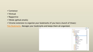Contatout
Hiretual
Rapportive
Hikido (github emails)
Chrome extension to organize your bookmarks (if you have a bunch of those):
Tidy Bookmarks. Manages your bookmarks and keeps them all organized.
 