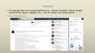 Hiretual
It integrates data from various platforms (e.g., Github, Facebook, Twitter, Google,
Stackoverflow, Quora, Angellist, etc.). You can install it as chrome add-on.
https://hiretual.com/
 