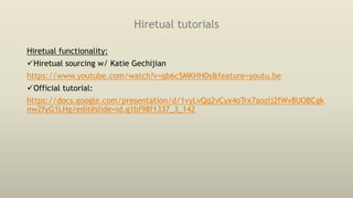 Hiretual tutorials
Hiretual functionality:
Hiretual sourcing w/ Katie Gechijian
https://www.youtube.com/watch?v=qb6c5MKHHDs&feature=youtu.be
Official tutorial:
https://docs.google.com/presentation/d/1vyLvQq2vCyx4oTrx7aozlj2fWv8UOBCgk
nwZfyG1LHg/edit#slide=id.g1bf98f1337_3_142
 