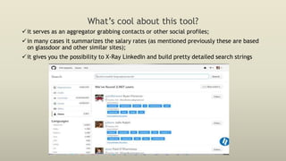 What’s cool about this tool?
it serves as an aggregator grabbing contacts or other social profiles;
in many cases it summarizes the salary rates (as mentioned previously these are based
on glassdoor and other similar sites);
it gives you the possibility to X-Ray LinkedIn and build pretty detailed search strings
 
