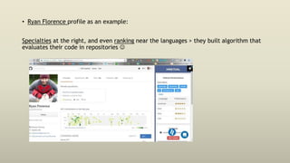 • Ryan Florence profile as an example:
Specialties at the right, and even ranking near the languages > they built algorithm that
evaluates their code in repositories 
 