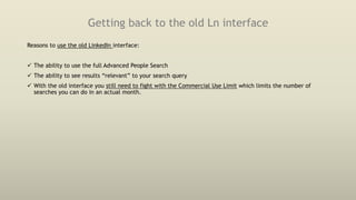 Getting back to the old Ln interface
Reasons to use the old LinkedIn interface:
 The ability to use the full Advanced People Search
 The ability to see results “relevant” to your search query
 With the old interface you still need to fight with the Commercial Use Limit which limits the number of
searches you can do in an actual month.
 