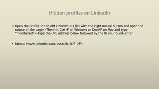 Hidden profiles on LinkedIn
Open the profile in the old LinkedIn >>Click with the right mouse button and open the
source of the page>>Then hit Ctrl+F on Windows or Cmd+F on Mac and type
“membered”>>type the URL address below followed by the ID you found>enter
• https://www.linkedin.com/vsearch/ic?f_INF=
 