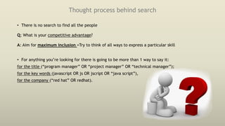 Thought process behind search
• There is no search to find all the people
Q; What is your competitive advantage?
A: Aim for maximum inclusion =Try to think of all ways to express a particular skill
• For anything you’re looking for there is going to be more than 1 way to say it:
for the title (“program manager” OR “project manager” OR “technical manager”);
for the key words (javascript OR js OR jscript OR “java script”),
for the company (“red hat” OR redhat).
 