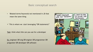 Basic conceptual search
• Related terms/keywords not mentioned in JD that
mean the same thing
 This is where we start leveraging “OR statements”
Task: think what title can you use for a developer
Ex: engineer OR eng OR enginer OR programmer OR
programer OR developer OR software
 
