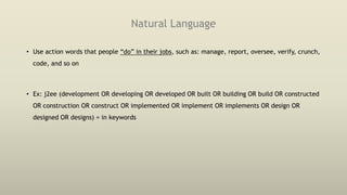 Natural Language
• Use action words that people “do” in their jobs, such as: manage, report, oversee, verify, crunch,
code, and so on
• Ex: j2ee (development OR developing OR developed OR built OR building OR build OR constructed
OR construction OR construct OR implemented OR implement OR implements OR design OR
designed OR designs) = in keywords
 