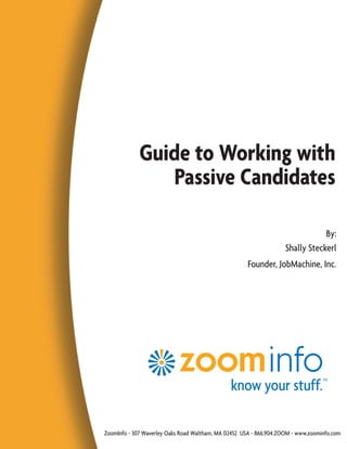 Guide to Working with
                 Passive Candidates

                                                                                By:
                                                                    Shally Steckerl
                                                      Founder, JobMachine, Inc.




ZoomInfo - 307 Waverley Oaks Road Waltham, MA 02452 USA - 866.904.ZOOM - www.zoominfo.com
 