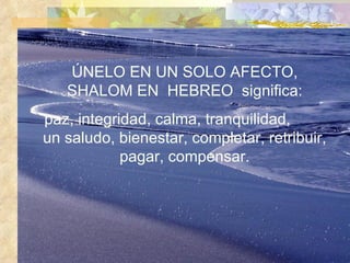 ÚNELO EN UN SOLO AFECTO, SHALOM EN  HEBREO  significa: paz, integridad, calma, tranquilidad,  un saludo, bienestar, completar, retribuir, pagar, compensar. 