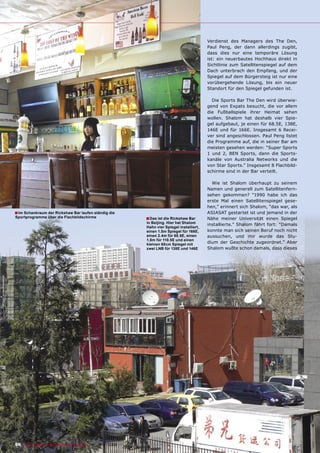 Verdienst des Managers des The Den,
                                                                                                        Paul Peng, der dann allerdings zugibt,
                                                                                                        dass dies nur eine temporäre Lösung
                                                                                                        ist: ein neuerbautes Hochhaus direkt in
                                                                                                        Sichtlinie zum Satellitenspiegel auf dem
                                                                                                        Dach unterbrach den Empfang, und der
                                                                                                        Spiegel auf dem Bürgersteig ist nur eine
                                                                                                        vorübergehende Lösung, bis ein neuer
                                                                                                        Standort für den Spiegel gefunden ist.

                                                                                                          Die Sports Bar The Den wird überwie-
                                                                                                        gend von Expats besucht, die vor allem
                                                                                                        die Fußballspiele ihrer Heimat sehen
                                                                                                        wollen. Shalom hat deshalb vier Spie-
                                                                                                        gel aufgebaut, je einen für 68.5E, 138E,
                                                                                                        146E und für 166E. Insgesamt 6 Recei-
                                                                                                        ver sind angeschlossen. Paul Peng listet
                                                                                                        die Programme auf, die in seiner Bar am
                                                                                                        meisten gesehen werden: “Super Sports
                                                                                                        1 und 2, BEN Sports, dann die Sports-
                                                                                                        kanäle von Australia Networks und die
                                                                                                        von Star Sports.” Insgesamt 8 Flachbild-
                                                                                                        schirme sind in der Bar verteilt.

                                                                                                          Wie ist Shalom überhaupt zu seinem
                                                                                                        Namen und generell zum Satellitenfern-
                                                                                                        sehen gekommen? “1990 habe ich das
                                                                                                        erste Mal einen Satellitenspiegel gese-
                                                                                                        hen,” erinnert sich Shalom, “das war, als
■ Im Schankraum der Rickshaw Bar laufen ständig die                                                     ASIASAT gestartet ist und jemand in der
Sportprogramme über die Flachbildschirme                               ■ Das ist die Rickshaw Bar       Nähe meiner Universität einen Spiegel
                                                                       in Beijing. Hier hat Shalom
                                                                                                        installierte.” Shalom fährt fort: “Damals
                                                                       Hahn vier Spiegel installiert,
                                                                       einen 1.5m Spiegel für 166E,     konnte man sich seinen Beruf noch nicht
                                                                       einen 2.4m für 68.5E, einen      aussuchen, und mir wurde das Stu-
                                                                       1.8m für 110.5E und einen
                                                                       kleinen 60cm Spiegel mit         dium der Geschichte zugeordnet.” Aber
                                                                       zwei LNB für 138E und 146E       Shalom wußte schon damals, dass dieses




96 TELE-satellite — Broadband & Fiber-Optic — 10-1
                                                 1/2009 — www.TELE-satellite.com
 