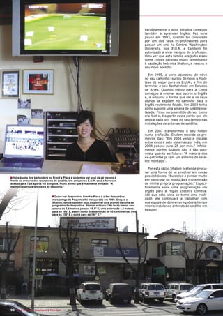 Paralelamente a seus estudos começou
                                                                                                 também a aprender Inglês. Fez uma
                                                                                                 pausa em 1993, quando foi convidado
                                                                                                 por um dos seus ex-professores para
                                                                                                 passar um ano na Central Washington
                                                                                                 University, nos E.U.A. e também foi
                                                                                                 autorizado a viver na casa do professor.
                                                                                                 Uma vez que esta família era judia e seu
                                                                                                 nome chinês pareceu muito semelhante
                                                                                                 à saudação hebraica Shalom, e nasceu o
                                                                                                 seu novo apelido!

                                                                                                   Em 1995, a sorte apareceu de novo
                                                                                                 no seu caminho: surgiu de novo a hipó-
                                                                                                 tese de viajar para os E.U.A., a fim de
                                                                                                 terminar o seu Bacharelado em Estudos
                                                                                                 de Artes. Quando voltou para a China
                                                                                                 começou a ensinar aos outros o Inglês
                                                                                                 e, a adquiriu a forma que ele e os seus
                                                                                                 alunos se expõem no caminho para o
                                                                                                 Inglês realmente falado. Em 2003 tinha
                                                                                                 como suporte uma antena de satélite ins-
                                                                                                 talada. Ficou surpreendido de ver como
                                                                                                 era fácil e, é a partir deste ponto que ele
                                                                                                 dedica cada vez mais do seu tempo nas
                                                                                                 instalações de antenas de satélite.

                                                                                                    Em 2007 transformou o seu hobby
                                                                                                 numa profissão. Shalom recorda os pri-
                                                                                                 meiros dias: “Em 2004 vendi e instalei
                                                                                                 entre cinco e sete sistemas por mês, em
                                                                                                 2008 passou para 25 por mês.” Infeliz-
                                                                                                 mente porém Shalom não é tão opti-
                                                                                                 mista quanto ao futuro: “A maioria dos
                                                                                                 ex-patriotas já tem um sistema de saté-
                                                                                                 lite montado”.

                                                                                                    Por esta razão Shalom pretende procu-
                                                                                                 rar uma forma de se envolver em novas
                                                                                                 possibilidades: “Eu estive a pensar muito
■ Hebe é uma dos bartenders no Frank’s Place e podemos ver aqui de pé mesmo á
frente do armário dos receptores de satélite. Um amigo nos E.U.A. está a fornecer                em participar na produção e transmissão
acesso para TSN sports via Slingbox. Frank aﬁrma que é realmente verdade: “A                     de minha própria programação.” Especi-
melhor cobertura televisiva de desporto.”                                                        ficamente seria uma programação em
                                                                                                 Inglês para a região costeira chinesa.
                                                                                                 Até que esta ideia se torne uma reali-
                                ■ Outro bar desportivo: Frank’s Place é o bar desportivo
                                mais antigo de Pequim e foi inaugurado em 1989. Graças a         dade, ele continuará a trabalhar com
                                Shalom, temos também aqui disponível uma grande escolha de       sua equipa de dois empregados a tempo
                                programação desportiva. Shalom elabora: “No tecto temos uma      inteiro instalando antenas de satélite em
                                antena de 2,4 metros para os 68.5° E, uma antena de 1,8 metros
                                                                                                 Pequim!
                                para os 166° E, assim como duas antenas de 60 centímetros, uma
                                para os 138° E e outra para os 146° E.”




98 TELE-satellite — Broadband & Fiber-Optic — 10-1
                                                 1/2009 — www.TELE-satellite.com
 