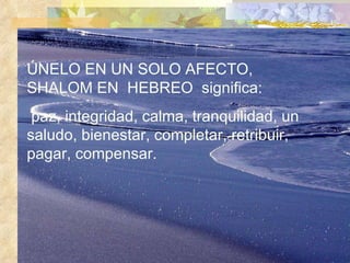 ÚNELO EN UN SOLO AFECTO, SHALOM EN  HEBREO  significa: paz, integridad, calma, tranquilidad, un saludo, bienestar, completar, retribuir, pagar, compensar. 