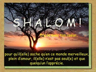 S H A L O M !
Dis-le avec ton coeur,
pour qu’il(elle) sache qu’en ce monde merveilleux,
plein d’amour, il(elle) n’est pas seul(e) et que
quelqu’un l’apprécie.