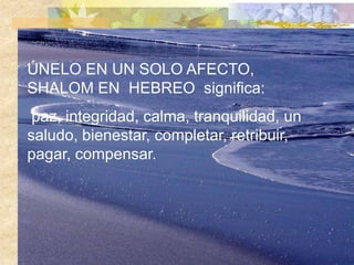 ÚNELO EN UN SOLO AFECTO,
SHALOM EN HEBREO significa:
 paz, integridad, calma, tranquilidad, un
saludo, bienestar, completar, retribuir,
pagar, compensar.
 