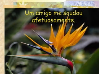 Um amigo me saudou afetuosamente. 