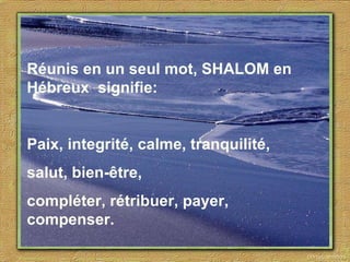 Réunis en un seul mot, SHALOM en  Hébreux  signifie: Paix, integrité, calme, tranquilité,  salut, bien-être,  compléter, rétribuer, payer, compenser. 