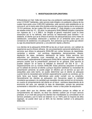 1. INVESTIGACION EXPLORATORIA

Enfocándose en Cali, Valle del cauca hay una población estimada según el DANE
unos 2.319.657 habitantes, este servicio está dirigido a la población urbana de los
cuales hace parte unos 2.283.035 habitantes, este servicio está establecido en la
comuna 8, por lo tanto esta cifra dividida entre los catorce barrios de la comuna da
13.314 personas, de las cuales 224 son estrato 21. Está dirigido a una población
de edades entre los 10 – 50 años, la peluquería SHALOMestá dirigida a personas
con ingresos de 1 a 5 SMLV, es dirigida al género masculino pues la línea
americana así lo ha definido, este servicio va relacionado para estratos 1 en
adelante, el cliente que se le ofrece el servicio de peluqueríabusca como metas la
satisfacción, comodidad, distracción y sentirse en un ambiente sano para una
constancia de asistencia a la peluquería. Son personas que les gusta que eleven
su ego de presentación personal, y una atención rápida y efectiva.
Los clientes de la peluquería SHALOM se les da un buen servicio, con calidad de
experiencia que le ofrecen eficacia de una presentación personal satisfactoria, los
servicios que ofrece la peluquería SHALOM son cortes famosos de deportistas,
cantantes y actores
con sombras, degradados, demarcaciones, dibujos,
depilación de cejas, candados, delineación de barba. Estos servicios son
adquiridos por personas cuya necesidad es de los anteriores servicios
mencionados, especialmente la peluquería SHALOM lo requieren cualquier tipo de
persona puesto que la presentación personal es en general. Este servicio lo
pueden adquirir en el barrio el trébolen la dirección Cll 53a # 23 – 33,
respectivamente con su nombre SHALOM. Estas personas adquieren el servicio
por la calidad de servicio al cliente y porque requieren satisfacer su necesidad de
presentación personal, se puede pagar en efectivo por el servicio ya que son
asequibles para este barrio, se puede determinar que el cliente se peluquea
cuando tiene la necesidad pero también especialmente cuando es vanidoso, por lo
tanto tiene que buscar alternativas para poder cumplir con su propósito,
Generalmente los clientes se peluquean con frecuencia según la cantidad
monetaria que posean o la cantidad que necesiten de este servicio en el momento,
en cuanto al comportamiento del cliente en el futuro cambiara dependiendo de la
economía del país, por ejemplo la tasa de desempleo, porque las personas
aumentarán o reducirán su capital y tendrán menor o más poder de adquisición.
Se puede decir que los clientes están satisfechos porque se refleja en el
comportamiento de rotación, es decir los clientes vuelven por el buen servicio
prestado. A un nivel alto porque los clientes han manifestado su comodidad con el
servicio prestado y por lo tanto se retienen no un 100% pero la mayoría de ellos
regresan, se puede decir que un 80% de los clientes vuelven a la peluquería
SHALOM.

1

Según DANE, Cali en Cifras 2011

4

 
