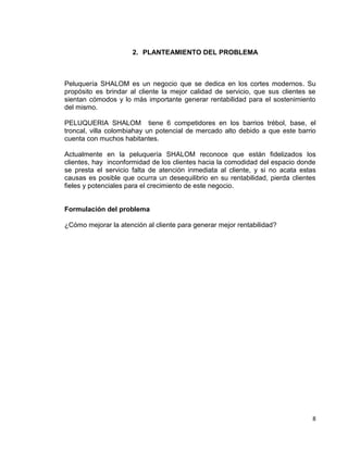 2. PLANTEAMIENTO DEL PROBLEMA

Peluquería SHALOM es un negocio que se dedica en los cortes modernos. Su
propósito es brindar al cliente la mejor calidad de servicio, que sus clientes se
sientan cómodos y lo más importante generar rentabilidad para el sostenimiento
del mismo.
PELUQUERIA SHALOM tiene 6 competidores en los barrios trébol, base, el
troncal, villa colombiahay un potencial de mercado alto debido a que este barrio
cuenta con muchos habitantes.
Actualmente en la peluquería SHALOM reconoce que están fidelizados los
clientes, hay inconformidad de los clientes hacia la comodidad del espacio donde
se presta el servicio falta de atención inmediata al cliente, y si no acata estas
causas es posible que ocurra un desequilibrio en su rentabilidad, pierda clientes
fieles y potenciales para el crecimiento de este negocio.

Formulación del problema
¿Cómo mejorar la atención al cliente para generar mejor rentabilidad?

8

 