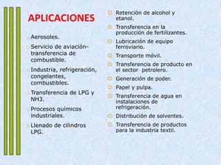 APLICACIONES
 Retención de alcohol y
etanol.
 Transferencia en la
producción de fertilizantes.
 Lubricación de equipo
ferroviario.
 Transporte móvil.
 Transferencia de producto en
el sector petrolero.
 Generación de poder.
 Papel y pulpa.
 Transferencia de agua en
instalaciones de
refrigeración.
 Distribución de solventes.
 Transferencia de productos
para la industria textil.
o Aerosoles.
o Servicio de aviación-
transferencia de
combustible.
o Industria, refrigeración,
congelantes,
combustibles.
o Transferencia de LPG y
NH3.
o Procesos químicos
industriales.
o Llenado de cilindros
LPG.
 