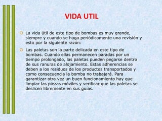 VIDA UTIL
 La vida útil de este tipo de bombas es muy grande,
siempre y cuando se haga periódicamente una revisión y
esto por la siguiente razón:
 Las paletas son la parte delicada en este tipo de
bombas. Cuando ellas permanecen paradas por un
tiempo prolongado, las paletas pueden pegarse dentro
de sus ranuras de alojamiento. Estas adherencias se
deben a los residuos de los productos transportados y
como consecuencia la bomba no trabajará. Para
garantizar otra vez un buen funcionamiento hay que
limpiar las piezas móviles y verificar que las paletas se
deslicen libremente en sus guías.
 