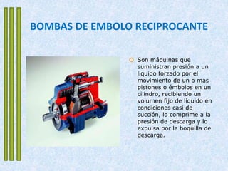 BOMBAS DE EMBOLO RECIPROCANTE
 Son máquinas que
suministran presión a un
liquido forzado por el
movimiento de un o mas
pistones o émbolos en un
cilindro, recibiendo un
volumen fijo de líquido en
condiciones casi de
succión, lo comprime a la
presión de descarga y lo
expulsa por la boquilla de
descarga.
 