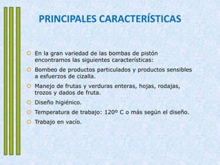 PRINCIPALES CARACTERÍSTICAS
 En la gran variedad de las bombas de pistón
encontramos las siguientes características:
 Bombeo de productos particulados y productos sensibles
a esfuerzos de cizalla.
 Manejo de frutas y verduras enteras, hojas, rodajas,
trozos y dados de fruta.
 Diseño higiénico.
 Temperatura de trabajo: 120º C o más según el diseño.
 Trabajo en vacío.
 