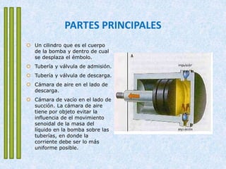 PARTES PRINCIPALES
 Un cilindro que es el cuerpo
de la bomba y dentro de cual
se desplaza el émbolo.
 Tubería y válvula de admisión.
 Tubería y válvula de descarga.
 Cámara de aire en el lado de
descarga.
 Cámara de vacío en el lado de
succión. La cámara de aire
tiene por objeto evitar la
influencia de el movimiento
senoidal de la masa del
líquido en la bomba sobre las
tuberías, en donde la
corriente debe ser lo más
uniforme posible.
 