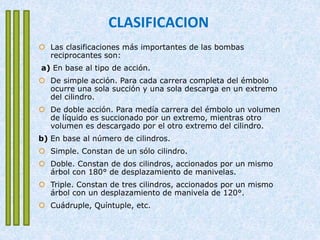 CLASIFICACION
 Las clasificaciones más importantes de las bombas
reciprocantes son:
a) En base al tipo de acción.
 De simple acción. Para cada carrera completa del émbolo
ocurre una sola succión y una sola descarga en un extremo
del cilindro.
 De doble acción. Para medía carrera del émbolo un volumen
de líquido es succionado por un extremo, mientras otro
volumen es descargado por el otro extremo del cilindro.
b) En base al número de cilindros.
 Simple. Constan de un sólo cilindro.
 Doble. Constan de dos cilindros, accionados por un mismo
árbol con 180° de desplazamiento de manivelas.
 Triple. Constan de tres cilindros, accionados por un mismo
árbol con un desplazamiento de manivela de 120°.
 Cuádruple, Quíntuple, etc.
 