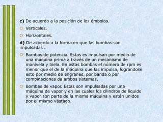c) De acuerdo a la posición de los émbolos.
 Verticales.
 Horizontales.
d) De acuerdo a la forma en que las bombas son
impulsadas .
 Bombas de potencia. Estas es impulsan por medio de
una máquina prima a través de un mecanismo de
manivela y biela. En estas bombas el número de rpm es
menor que el de la máquina que las impulsa, lográndose
esto por medio de engranes, por banda o por
combinaciones da ambos sistemas.
 Bombas de vapor. Estas son impulsadas por una
máquina de vapor y en las cuales los cilindros de líquido
y vapor son parte de la misma máquina y están unidos
por el mismo vástago.
 