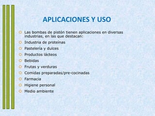 APLICACIONES Y USO
 Las bombas de pistón tienen aplicaciones en diversas
industrias, en las que destacan:
 Industria de proteínas
 Pastelería y dulces
 Productos lácteos
 Bebidas
 Frutas y verduras
 Comidas preparadas/pre-cocinadas
 Farmacia
 Higiene personal
 Medio ambiente
 