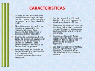 CARACTERISTICAS
 Usadas en instalaciones con
una presión máxima de 200
bar. Un caudal uniforme (libre
de pulsos) y un bajo nivel de
ruido.
 El anillo estator es de forma
circular y excéntrico con
respecto al rotor. Esta
excentricidad determina el
desplazamiento (caudal).
 Cuando la excentricidad sea
cero, no existe un caudal, por
lo tanto, no se entregará
líquido al sistema. Esto
permite regular el caudal de
las bombas de paletas.
 Son pequeñas en función de
las potencias que desarrollan
y su tolerancia al
contaminante es bastante
aceptable.
 Oscilan entre 5 y 100 cm³.
Pueden ofrecer presiones de
servicio de hasta 150 bar.
 Son muy sensibles al nivel de
limpieza del aceite. Un aceite
con partículas en suspensión
podrá originar una avería en
la bomba.
 Sentido de flujo del fluido
independiente del sentido de
rotación del eje (para las
bombas de ejecución
especial).
 Las aspas pueden ser rectas,
curvas, tipo rodillo, tipo
cangilón, y pueden estar
ubicados en el rotor o en el
estator.
 