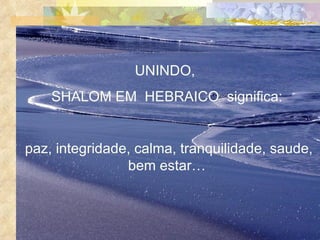 UNINDO,  SHALOM EM  HEBRAICO  significa: paz, integridade, calma, tranquilidade, saude, bem estar… 
