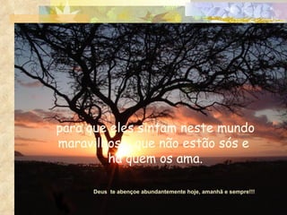 para que eles sintam neste mundo maravilhoso, que não estão sós e  há quem os ama. Deus  te abençoe abundantemente hoje, amanhã e sempre!!! 