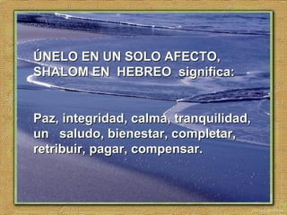 ÚNELO EN UN SOLO AFECTO,ÚNELO EN UN SOLO AFECTO,
SHALOM EN HEBREOSHALOM EN HEBREO significa:significa:
Paz, integridad, calma, tranquilidad,Paz, integridad, calma, tranquilidad,
un saludo, bienestar, completar,un saludo, bienestar, completar,
retribuir, pagar, compensar.retribuir, pagar, compensar.
 