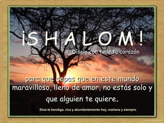 ¡S H A L O M !
para que sepas que en este mundopara que sepas que en este mundo
maravilloso,maravilloso, llenolleno de amor, no estás solo yde amor, no estás solo y
que alguien te quiereque alguien te quiere..
Dios te bendiga, rica y abundantemente hoy, mañana y siempre.
Díselo con todo tu corazónDíselo con todo tu corazón
 