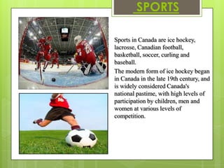 SPORTS

Sports in Canada are ice hockey,
lacrosse, Canadian football,
basketball, soccer, curling and
baseball.
The modern form of ice hockey began
in Canada in the late 19th century, and
is widely considered Canada's
national pastime, with high levels of
participation by children, men and
women at various levels of
competition.
 