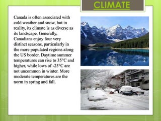 CLIMATE
Canada is often associated with
cold weather and snow, but in
reality, its climate is as diverse as
its landscape. Generally,
Canadians enjoy four very
distinct seasons, particularly in
the more populated regions along
the US border. Daytime summer
temperatures can rise to 35°C and
higher, while lows of -25°C are
not uncommon in winter. More
moderate temperatures are the
norm in spring and fall.
 