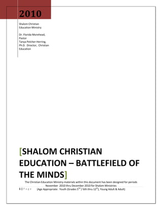 1 | P a g e
2010
Shalom Christian
Education Ministry
Dr. Florida Morehead,
Pastor
Tanya Pelcher-Herring,
Ph.D. Director, Christian
Education
[SHALOM CHRISTIAN
EDUCATION – BATTLEFIELD OF
THE MINDS]
The Christian Education Ministry materials within this document has been designed for periods
November 2010 thru December 2010 for Shalom Ministries
(Age Appropriate: Youth (Grades 5th/
/ 6th thru 12th
), Young Adult & Adult)
 