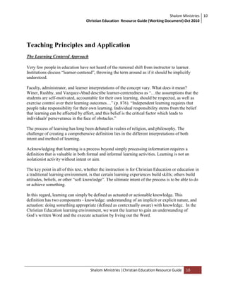 Shalom Ministries
Christian Education Resource Guide (Working Document) Oct 2010
10
Shalom Ministries |Christian Education Resource Guide 10
Teaching Principles and Application
The Learning Centered Approach
Very few people in education have not heard of the rumored shift from instructor to learner.
Institutions discuss “learner-centered”, throwing the term around as if it should be implicitly
understood.
Faculty, administrator, and learner interpretations of the concept vary. What does it mean?
Winer, Rushby, and Vazquez-Abad describe learner-centeredness as “…the assumptions that the
students are self-motivated, accountable for their own learning, should be respected, as well as
exercise control over their learning outcomes…” (p. 876). “Independent learning requires that
people take responsibility for their own learning. Individual responsibility stems from the belief
that learning can be affected by effort, and this belief is the critical factor which leads to
individuals' perseverance in the face of obstacles.”
The process of learning has long been debated in realms of religion, and philosophy. The
challenge of creating a comprehensive definition lies in the different interpretations of both
intent and method of learning.
Acknowledging that learning is a process beyond simply processing information requires a
definition that is valuable in both formal and informal learning activities. Learning is not an
isolationist activity without intent or aim.
The key point in all of this text, whether the instruction is for Christian Education or education in
a traditional learning environment, is that certain learning experiences build skills; others build
attitudes, beliefs, or other “soft knowledge”. The ultimate intent of the process is to be able to do
or achieve something.
In this regard, learning can simply be defined as actuated or actionable knowledge. This
definition has two components - knowledge: understanding of an implicit or explicit nature, and
actuation: doing something appropriate (defined as contextually aware) with knowledge. In the
Christian Education learning environment, we want the learner to gain an understanding of
God‟s written Word and the execute actuation by living out the Word.
 