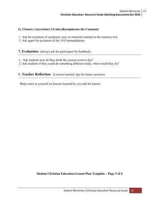 Shalom Ministries
Christian Education Resource Guide (Working Document) Oct 2010
15
Shalom Ministries |Christian Education Resource Guide 15
G. Closure- (Accretion) 3-5 min (Reemphasize the Constant)
1. Ask for recitation of scriptures, text, or materials learned as the memory text
2. Ask again for recitation of the 10 Commandments
7. Evaluation- (always ask the participant for feedback)
1. Ask students how do they think the session went to day?
2. Ask students if they could do something different today, what would they do?
8. Teacher Reflection- (Lessons learned; tips for future sessions)
Make notes to yourself on lessons learned by you and the learner
Shalom Christian Education Lesson Plan Template – Page 3 of 4
 
