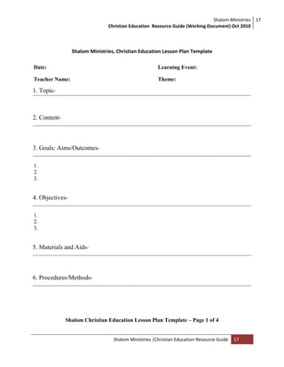 Shalom Ministries
Christian Education Resource Guide (Working Document) Oct 2010
17
Shalom Ministries |Christian Education Resource Guide 17
Shalom Ministries, Christian Education Lesson Plan Template
Date: Learning Event:
Teacher Name: Theme:
1. Topic-
2. Content-
3. Goals: Aims/Outcomes-
1.
2.
3.
4. Objectives-
1.
2.
3.
5. Materials and Aids-
6. Procedures/Methods-
Shalom Christian Education Lesson Plan Template – Page 1 of 4
 