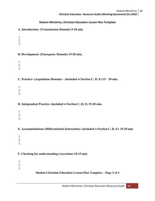 Shalom Ministries
Christian Education Resource Guide (Working Document) Oct 2010
18
Shalom Ministries |Christian Education Resource Guide 18
Shalom Ministries, Christian Education Lesson Plan Template
A. Introduction- (Transmission Domain) 5-10 min.
1.
2.
3.
B. Development- (Emergence Domain) 15-20 min.
1.
2.
3.
C. Practice- (Acquisition Domain) – (included w/Section C, D, E) 15 – 20 min.
1.
2.
3.
D. Independent Practice- (included w/Section C, D, E) 15-20 min.
1.
2.
3.
E. Accommodations (Differentiated Instruction)- (included w/Section C, D, E) 15-20 min
1.
2.
3.
F. Checking for understanding (Accretion) 10-15 min.
1.
2.
3.
Shalom Christian Education Lesson Plan Template – Page 2 of 4
 