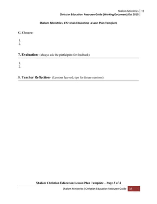 Shalom Ministries
Christian Education Resource Guide (Working Document) Oct 2010
19
Shalom Ministries |Christian Education Resource Guide 19
Shalom Ministries, Christian Education Lesson Plan Template
G. Closure-
1.
2.
7. Evaluation- (always ask the participant for feedback)
1.
2.
8. Teacher Reflection- (Lessons learned; tips for future sessions)
Shalom Christian Education Lesson Plan Template – Page 3 of 4
 